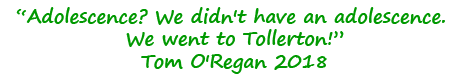 Quote: Adolescence? We didn't have an adolescence. We went to Tollerton! Tom O'Regan 2018